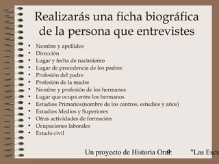 Realizarás una ficha biográfica
     de la persona que entrevistes
•   Nombre y apellidos
•   Dirección
•   Lugar y fecha de nacimiento
•   Lugar de procedencia de los padres
•   Profesión del padre
•   Profesión de la madre
•   Nombre y profesión de los hermanos
•   Lugar que ocupa entre los hermanos
•   Estudios Primarios(nombre de los centros, estudios y años)
•   Estudios Medios y Superiores
•   Otras actividades de formación
•   Ocupaciones laborales
•   Estado civil


                       Un proyecto de Historia Oral:
                                                  9              "Las Escu
 