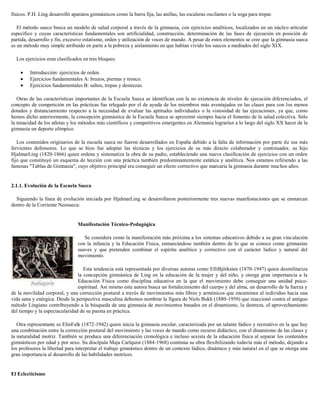 físicos. P.H. Ling desarrolló aparatos gimnásticos como la barra fija, las anillas, las escaleras oscilantes o la soga para trepar.
El método sueco busca un modelo de salud corporal a través de la gimnasia, con ejercicios analíticos, localizados en un núcleo articular
específico y cuyas características fundamentales son artificialidad, construcción, determinación de las fases de ejecución en posición de
partida, desarrollo y fin, excesivo estatismo, orden y utilización de voces de mando. A pesar de estos elementos se cree que la gimnasia sueca
es un método muy simple atribuido en parte a la pobreza y aislamiento en que habían vivido los suecos a mediados del siglo XIX.
Los ejercicios eran clasificados en tres bloques:
Introducción: ejercicios de orden.
Ejercicios fundamentales A: brazos, piernas y tronco.
Ejercicios fundamentales B: saltos, trepas y destrezas.
Otras de las características importantes de la Escuela Sueca se identifican con la no existencia de niveles de ejecución diferenciados, el
concepto de competición en las prácticas fue relegado por el de ayuda de los miembros más aventajados en las clases para con los menos
dotados y distanciamiento respecto a la necesidad de evaluar las aptitudes individuales o la vistosidad de las ejecuciones, ya que, como
hemos dicho anteriormente, la concepción gimnástica de la Escuela Sueca se aproximó siempre hacia el fomento de la salud colectiva. Sólo
la tenacidad de los atletas y los métodos más científicos y competitivos emergentes en Alemania lograrían a lo largo del siglo XX hacer de la
gimnasia un deporte olímpico.
Los contenidos originarios de la escuela sueca no fueron desarrollados en España debido a la falta de información por parte de sus más
fervientes defensores. Lo que se hizo fue adoptar las técnicas y los ejercicios de su más directo colaborador y continuador, su hijo
HjalmarLing (1820-1866) quien ordena y sistematiza la obra de su padre, estableciendo una nueva clasificación de ejercicios con un orden
fijo que constituyó un esquema de lección con una práctica también predominantemente estática y analítica. Nos estamos refiriendo a las
famosas "Tablas de Gimnasia", cuyo objetivo principal era conseguir un efecto correctivo que marcaría la gimnasia durante muchos años.

2.1.1. Evolución de la Escuela Sueca
Siguiendo la línea de evolución iniciada por HjalmarLing se desarrollaron posteriormente tres nuevas manifestaciones que se enmarcan
dentro de la Corriente Neosueca:

Manifestación Técnico-Pedagógica
Se considera como la manifestación más próxima a los sistemas educativos debido a su gran vinculación
con la infancia y la Educación Física, enmarcándose también dentro de lo que se conoce como gimnasias
suaves y que pretenden combinar el espíritu analítico y correctivo con el carácter lúdico y natural del
movimiento.
Esta tendencia está representada por diversas autoras como ElliBjörksten (1870-1947) quien desmilitariza
la concepción gimnástica de Ling en la educación de la mujer y del niño, y otorga gran importancia a la
Educación Física como disciplina educativa en la que el movimiento debe conseguir una unidad psicoespiritual. Así mismo esta autora busca un fortalecimiento del cuerpo y del alma, un desarrollo de la fuerza y
de la movilidad corporal, y una corrección postural a través de movimientos más libres y armónicos que encaminen al individuo hacia una
vida sana y enérgica. Desde la perspectiva masculina debemos nombrar la figura de Niels Bukh (1880-1950) que reaccionó contra el antiguo
método Lingiano contribuyendo a la búsqueda de una gimnasia de movimientos basados en el dinamismo, la destreza, el aprovechamiento
del tiempo y la espectacularidad de su puesta en práctica.
Otra representante es ElinFalk (1872-1942) quien inicia la gimnasia escolar, caracterizada por un talante lúdico y recreativo en la que hay
una combinación entre la corrección postural del movimiento y las voces de mando como recurso didáctico, con el dinamismo de las clases y
la naturalidad motriz. También se produce una diferenciación cronológica e incluso sexista de la educación física al separar los contenidos
gimnásticos por edad y por sexo. Su discípula Maja Carlquist (1884-1968) continúa su obra flexibilizando todavía más el método, dejando a
los profesores la libertad para interpretar el trabajo gimnástico dentro de un contexto lúdico, dinámico y más natural en el que se otorga una
gran importancia al desarrollo de las habilidades motrices.

El Eclecticismo

 