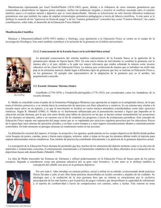 Manifestación representada por Josef GottfridThulin (1876-1965) quien, debido a la influencia de otros sistemas gimnásticos que
comenzaban a desarrollarse en algunos países europeos, unifica las tendencias surgidas y resuelve el conflicto suscitado entre el carácter
analítico sueco y el carácter natural y deportivo que se venía desarrollando. Además su eclecticismo no sólo fusionó diferentes tendencias
gimnásticas sino que también fue capaz de ampliar terminologías gimnástico-pedagógicas a través de labores científicas. A este autor se le
atribuye la creación de los "ejercicios en forma de juego" y de los "cuentos gimnásticos" conocidos hoy como "Cuentos Motores", los cuales
contribuyeron, sobre todo, al desarrollo de la Educación Física Infantil.

Manifestación Científica
Destacar a JohanenesLindhard (1870-1947) médico y fisiólogo, cuya aportación a la Educación Física se centra en el campo de la
investigación fisiológica. Este autor también contribuyó a la inclusión de la gimnasia en el ámbito universitario.

2.1.2. Consecuencias de la Escuela Sueca en la actividad física actual
La principal consecuencia del sistema analítico representativo de la Escuela Sueca es la aparición de la
gimnasia-jazz ideada en Suecia hacia 1963. En esta nueva forma de movimiento se combina la gimnasia con la
música afro y el jazz, debido a la cada vez mayor relevancia que estaba cobrando la música como recurso
educativo en las clases de Educación Física. La música jazz evoluciona de manera que se introduce un estilo más
pop en la estructura musical, dando lugar a diferentes tipos de gimnasia que hoy se realizan en Educación Física y
en los gimnasios. El ejemplo más representativo de la adaptación de la gimnasia jazz es el aeróbic, tan
popularmente conocido.

2.2. Escuela Alemana: Sistema rítmico
GutsMuths (1759-1859) y FriederichLudwingJahn (1778-1852) son considerados como los fundadores de la
escuela alemana.
G. Muths es concebido como el padre de la Gimnástica Pedagógica Moderna cuya aportación se inspira en la antigüedad clásica, de la que
toma el término gimnástica, y se orienta hacia la construcción de ejercicios con fines educativos y curativos. Es un sistema muy similar a la
escuela sueca salvo en un aspecto, y es que el movimiento se localiza en varios núcleos articulares considerándose como tales ejercicios
sintéticos. Según R. Mandell (1986), G. Muths se ve fuertemente influenciado por el pensamiento racional y lógico que imperaba en la
educación escolar alemana, por lo que este autor diseña unas tablas de ejercicios en las que se hacían constar semanalmente las actuaciones
de los alumnos en natación, saltos o en carreras con el fin de constatar sus progresos a través de evaluaciones periódicas. Este concepto de
Educación Física supone una superación del juego motor que se ve suplantado por ejercicios regulares prescritos por los educadores físicos
de la época bajo unos cánones de ejecución cerrados, y en base a unos tiempos y a unos lugares sistemáticamente ideados y matemáticamente
controlados. En todo momento se persigue alcanzar un rendimiento motor en las acciones.
La delimitación racional del espacio, el tiempo, la actuación y los aparatos queda patente en los campos deportivos de Berlín donde podían
verse bosques de postes, cuerdas, pesas y barras para colgarse, estirarse, saltar o trepar en los que los alumnos debían rendir al máximo para
superar determinadas marcas estadísticas. Este modelo de práctica ha contribuido directamente a la aparición de la gimnasia deportiva actual.
La concepción de la Educación Física alemana ha permitido que hoy muchos de los elementos del deporte moderno como es la elección de
materiales e instalaciones concretas, el entrenamiento sistematizado o el tratamiento estadístico de los datos obtenidos en la evaluación de los
deportistas hayan sido desarrollados (Mandell, 1986).
La obra de Muths trascendió las fronteras de Alemania e influyó poderosamente en la Educación Física de buena parte de los países
europeos, llegando a considerarse como una gimnasia educativa por su gran valor formativo. A este autor se le atribuye también la
concepción del caballo con arcos en la gimnasia deportiva.
Por otro lado L. Jahn introdujo un carácter político, social y militar en su método, evolucionando desde prácticas
físicas llevadas a cabo al aire libre hasta prácticas desarrolladas en locales cerrados y alejados de las ciudades. Su
ideología nazi y la exaltación de la raza germana hizo que su sistema se caracterizase por la exclusiva
preocupación de los más fuertes y por la práctica de juegos violentos que desarrollasen la capacidad de sufrimiento
y el espíritu de combatividad a través de competiciones con carreras, saltos y luchas. Este sistema no tenía

 
