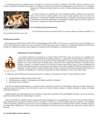 La escuela francesa dio sus primeros pasos en España, con Francisco de Amorós y Ondeano (1770-1848), máximo exponente de esta
Escuela y fundador del Instituto Pestalozziano. Sin embargo al comienzo de la guerra de la independencia esta institución se ve obligada a
desaparecer y Francisco de Amorós huye en el exilio a Francia, donde posteriormente desarrollará
su obra.
La Escuela Francesa se caracteriza por una concepción natural y utilitaria de los ejercicios
físicos. Son acciones de carácter global, en los que el cuerpo participa como un todo en las
ejecuciones y se encaminan a preparar al individuo para la vida adulta. Se pretende una mejora de
la forma física con el fin de perfeccionar los movimientos naturales, lograr un dominio corporal en
las acciones y conseguir un cuerpo estéticamente bello.

2.3.1. Evolución de la Escuela Francesa
La Escuela Francesa tiene dos manifestaciones, las cuales se apoyan en estudios científicos y en
una concepción alternativa de la vida:

Manifestación científica
Representada por Esteban Marey (1830-1904) y FernandLagrange (1845-1909). Se relaciona con el campo de las ciencias biológicas y se
llevan a cabo importantes estudios en los que se analizan los efectos del deporte sobre el organismo, se desarrollan importantes teorías sobre
la fatiga y se establece una relación entre el deporte y la influencia sobre la inteligencia y el carácter del individuo.

Manifestación Técnico-Pedagógica
Su máximo exponente lo encontramos en George Hebert (1857-1957), quien tras observar las costumbres que
incidían positivamente en la forma física de los pueblos primitivos y en oposición al método analítico y artificial sueco,
propone una vida al aire libre en la que los ejercicios físicos deben tener un carácter natural, entendido como algo no
artificial (en el medio natural), pero sí utilitario (para el desarrollo físico integral del individuo), sin distinción entre
hombres y mujeres y con carácter recreativo. Es lo que hoy se conoce como Método Natural, el cual se fundamenta en
la utilización de gestos propios de nuestra especie para adquirir el desarrollo completo del individuo, dejando hacer a la
naturaleza. Su idea contraria al sistema analítico sueco se basa en que los movimientos que proporcionan fortaleza al
organismo son aquéllos que se realizan en la naturaleza, de forma "espontánea", como correr, lanzar, saltar,...
G. Hebert hace una clasificación de los ejercicios físicos y los agrupa en 10 categorías. De mayor a menor importancia serían:
Desplazamientos simples: marcha, carrera y salto.
Desplazamientos complejos: cuadrupedia, trepa, defensa, equilibrio y transporte.
Recreación: baile y acrobacias.
Todo ello es realizado preferentemente en un entorno natural, siguiendo un control de la intensidad de trabajo que no debe sobrepasar la
capacidad máxima del individuo. Para ello divide la clase en tres niveles (fuertes, medianos y débiles) realizando el trabajo en oleadas
(organización "plateau").
También propone una individualización de la enseñanza a partir del conocimiento de las posibilidades del sujeto y del uso de ejercicios
específicos de tipo utilitario de carácter alegre y recreativo.
Tanto la manifestación científica como la manifestación técnico-pedagógica se ven superpuestas en el Eclecticismo de George Demeny,
quien desarrolla una concepción de Educación Física vinculada a la mejora de la salud, la belleza corporal, la agilidad y las cualidades
volitivas del hombre, aplicando los avances de las ciencias biológicas a los problemas de la Educación Física. Demeny completó la obra de
su colega Hebert añadiendo en 1914 un anexo sobre la Educación Física femenina que fue incluido más tarde en las escuelas públicas
francesas.

2.4. Escuela Inglesa: Sistema deportivo

 