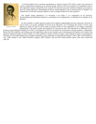 La Escuela Inglesa tiene su máximo representante en Thomas Arnold (1795-1842) y surge como reacción al
excesivo academicismo imperante en la ecuación formal, donde el cultivo del intelecto era considerado como lo
más importante respecto al desarrollo de lo corporal. Por todo ello este autor introduce el deporte en la escuela a
través de "juegos deportivos" desarrollando la idea de "actitud deportiva", que se caracteriza por el "fairplay" y el
amateurismo, no sólo ante la práctica deportiva, sino en cualquier ámbito de la vida en general.
Este método otorga importancia a la recreación, a las reglas y a la competición en los ejercicios,
desvinculándose del rendimiento deportivo y asociándose con la organización y la libertad de los alumnos en las
prácticas.
En este momento es cuando aparecen muchos de los deportes reglamentados que hoy conocemos, razón por la
cual se llevan a la escuela, quedando al servicio de la educación y de la formación del carácter. Si bien, estas
prácticas no dejan de tener en cierto modo un carácter elitista al verse impulsadas en los colegios masculinos
pertenecientes a las clases sociales más pudientes. En este proceso tiene vital importancia la celebración de los
primeros Juegos Olímpicos Modernos en 1896 y su divulgación a través de los medios de comunicación. Su gran impulsor y organizador,
Barón Pierre de Coubertin, será la figura que más importancia cobra en este momento ante la incorporación del deporte en la escuela. Esta
aparición, además de poseer un matiz clasista, va a tener también un carácter sexista en cuanto a que Coubertín se opone a la participación
femenina en la actividad deportiva por considerar antiestética y poco interesante su participación (Vázquez, 1986 y 2001; Álvarez-Bueno y
cols., 1990, Vázquez y cols., 2000; Chinchilla y Zagalaz, 2002). Debido a ello este autor recibió muchas críticas, sobre todo a finales del
siglo XX

 