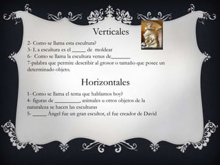 1- Como se llama el tema que hablamos hoy?
4- figuras de _________, animales u otros objetos de la
naturaleza se hacen las esculturas
5- _____ Ángel fue un gran escultor, el fue creador de David
Verticales
Horizontales
2- Como se llama esta escultura?
3- L a escultura es el _____ de moldear
6- Como se llama la escultura venus de_______
7-palabra que permite describir al grosor o tamaño que posee un
determinado objeto.
 