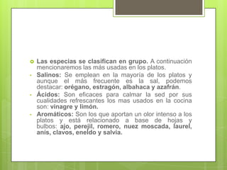  Las especias se clasifican en grupo. A continuación
mencionaremos las más usadas en los platos.
• Salinos: Se emplean en la mayoría de los platos y
aunque el más frecuente es la sal, podemos
destacar: orégano, estragón, albahaca y azafrán.
• Ácidos: Son eficaces para calmar la sed por sus
cualidades refrescantes los mas usados en la cocina
son: vinagre y limón.
• Aromáticos: Son los que aportan un olor intenso a los
platos y está relacionado a base de hojas y
bulbos: ajo, perejil, romero, nuez moscada, laurel,
anís, clavos, eneldo y salvia.
 