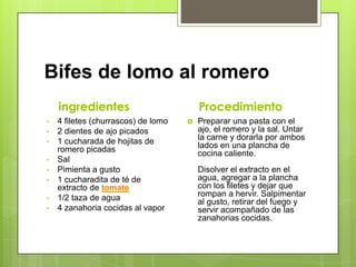 Bifes de lomo al romero
ingredientes
• 4 filetes (churrascos) de lomo
• 2 dientes de ajo picados
• 1 cucharada de hojitas de
romero picadas
• Sal
• Pimienta a gusto
• 1 cucharadita de té de
extracto de tomate
• 1/2 taza de agua
• 4 zanahoria cocidas al vapor
Procedimiento
 Preparar una pasta con el
ajo, el romero y la sal. Untar
la carne y dorarla por ambos
lados en una plancha de
cocina caliente.
Disolver el extracto en el
agua, agregar a la plancha
con los filetes y dejar que
rompan a hervir. Salpimentar
al gusto, retirar del fuego y
servir acompañado de las
zanahorias cocidas.
 