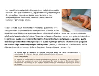 Las especificaciones también deben contener toda la información
 necesaria para que el contratista juzgue el tamaño y la complejidad
 del proyecto de manera que pueda hacer la oferta lo más
 apropiada posible en términos de costos, plazos, recursos
 humanos y garantía de calidad.


En este sentido, es un documento de referencia que elimina toda
ambigüedad en lo que se refiere a las expectativas. Además, es una
herramienta de diálogo que le permite al contratista consultar con el cliente para poder comprender
cabalmente las exigencias del mismo. Sin embargo, las especificaciones no son necesariamente estáticas.
Su contenido puede ser naturalmente modificado durante el curso del proyecto. A pesar de que lo
ideal es dejar todo establecido al principio, se puede dejar lugar para una futura cláusula que podrá
ser añadida luego de ser aceptada por ambas partes. Ejemplo, a continuación se muestra una futura
cláusula dentro de un formato de Especificaciones de materiales de construcción:
 