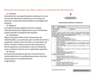 Elementos principales que debe contener un formato de especificación.
   1. Contexto
Generalmente, las especificaciones comienzan con una
sección que describe el contexto, el cual incluye, en
particular, el posicionamiento político y estratégico del
proyecto.
   2. Objetivos
Las especificaciones deberán permitir el rápido
entendimiento de los objetivos para que el contratista
pueda entender el propósito del proyecto.
   3. Vocabulario
Algunos proyectos fallan como consecuencia de
malentendidos y, en particular, por una falta de cultura y
vocabulario común entre el cliente y el contratista. De
hecho, cuando el cliente cree que está utilizando un
término genérico, el contratista a veces lo interpreta
como un término técnico con un significado específico.
   4. Alcance
El alcance del proyecto le permite al contratista y al
cliente determinar la cantidad de personas o recursos
involucrados en su implementación.
Programación



                                                                    Ejemplo Formato; Parte 1.
 