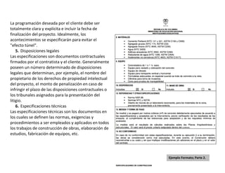 La programación deseada por el cliente debe ser
totalmente clara y explícita e incluir la fecha de
finalización del proyecto. Idealmente, los
acontecimientos se especificarán para evitar el
"efecto túnel".
    5. Disposiciones legales
Las especificaciones son documentos contractuales
firmados por el contratista y el cliente. Generalmente
poseen un número determinado de disposiciones
legales que determinan, por ejemplo, el nombre del
propietario de los derechos de propiedad intelectual
del proyecto, el monto de penalización en caso de
infringir el plazo de las disposiciones contractuales o
los tribunales asignados para la presentación del
litigio.
    6. Especificaciones técnicas
Las especificaciones técnicas son los documentos en
los cuales se definen las normas, exigencias y
procedimientos a ser empleados y aplicados en todos
los trabajos de construcción de obras, elaboración de
estudios, fabricación de equipos, etc.




                                                          Ejemplo Formato; Parte 2.
 
