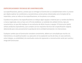 ESPECIFICACIONES TECNICAS DE CONSTRUCCIÓN.
Las especificaciones, planos y anexos que se entregan al Constructor se complementan entre sí y tienen
por objeto explicar las condiciones y características constructivas relacionadas con el empleo de los
materiales, como se indica en las especificaciones, en los planos o en ambos.

Cuando en los planos o las especificaciones se indique algún equipo o material por su nombre de fábrica
o marca registrada, esto se hace con el fin de establecer un estándar de calidad mínimo, tipo y/o
característica; sin que ello implique el uso exclusivo de dicho insumo o equipo. El Constructor podrá
utilizar productos equivalentes, que cumplan con los requisitos técnicos de la especificación original,
obteniendo para esto previamente la aprobación de la entidad Contratante o la Interventora.

Cualquier cambio que el Constructor considere conveniente, deberá ser consultado por escrito a la
interventora y no podrá proceder a su ejecución sin la aceptación escrita de ésta; en caso contrario,
estos trabajos, su estabilidad y los eventuales costos de reparación o reconstrucción serán por cuenta y
riesgo del Constructor.
 