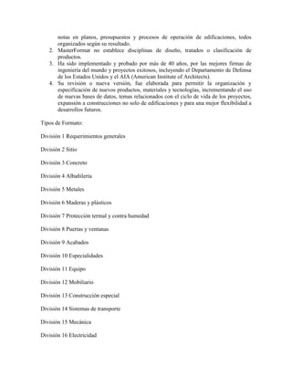 notas en planos, presupuestos y procesos de operación de edificaciones, todos
      organizados según su resultado.
   2. MasterFormat no establece disciplinas de diseño, tratados o clasificación de
      productos.
   3. Ha sido implementado y probado por más de 40 años, por las mejores firmas de
      ingeniería del mundo y proyectos exitosos, incluyendo el Departamento de Defensa
      de los Estados Unidos y el AIA (American Institute of Architects).
   4. Su revisión o nueva versión, fue elaborada para permitir la organización y
      especificación de nuevos productos, materiales y tecnologías, incrementando el uso
      de nuevas bases de datos, temas relacionados con el ciclo de vida de los proyectos,
      expansión a construcciones no solo de edificaciones y para una mejor flexibilidad a
      desarrollos futuros.

Tipos de Formato:

División 1 Requerimientos generales

División 2 Sitio

División 3 Concreto

División 4 Albañilería

División 5 Metales

División 6 Maderas y plásticos

División 7 Protección termal y contra humedad

División 8 Puertas y ventanas

División 9 Acabados

División 10 Especialidades

División 11 Equipo

División 12 Mobiliario

División 13 Construcción especial

División 14 Sistemas de transporte

División 15 Mecánica

División 16 Electricidad
 