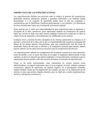 IMPORTANCIA DE LAS ESPECIFICACIONES
Las especificaciones definen con precisión todo lo relativo al proceso de construcción,
definiendo alcances, tolerancias, pruebas y garantías calificando a un material aislado
determinado, o a un conjunto de materiales unidos entre sí, por sus cualidades o
características que lo identifican, clasifican perfectamente y con claridad, y lo diferencian
de otros similares para lograr que corresponda al proyecto original.
Estas generan por si solas una responsabilidad de gran importancia para el arquitecto o
encargado de la obra, constructor, pues representan también un instrumento de carácter
legal, que servirá en dado caso para aclarar cualquier controversia creada por la obra en
cuanto al uso de materiales o procedimientos no establecidos en las mismas.
Cualquier error u omisión de datos otorgados en las mismas representan un impacto en el
proceso o costo final de la obra, por lo que es responsabilidad del arquitecto encargado del
dibujo de los planos hacerlo correctamente, para una cuantificación real del costo de
materiales, manos de obra que se utilizara y la maquinaria necesaria para hacerlo, deberá
hacerlo además con los datos técnicos necesarios para la comprensión del proceso.
Las especificaciones deberán ser complemento de los planos constructivos tanto generales,
como de detalle, y así, al trazar una línea en el papel, el arquitecto deberá pensar lo que
significa, es decir, el material que deberá emplearse y el procedimiento constructivo que se
seguirá para hacerlo posible, todo ello encierra, de hecho, el concepto de especificación.
Como se ha dicho anteriormente, estas representan en nuestra materia como
administradores, un aspecto importante, pues si no se respetan, en costo, calidad, o proceso
constructivo, además de representar un impacto negativo en el presupuesto realizado,
implica también fraude por incumplimiento de contrato, así pues, en la elaboración de las
mismas se tiene que prestar singular atención, para no dejar pie a malas interpretaciones
técnicas o del proceso constructivo.
 