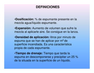 DEFINICIONES
•Dosificación: % de espumante presente en la
mezcla agua/líquido espumante.
•Expansión: Aumento de volumen que sufre la
mezcla al aplicarle aire. Se consigue en la lanza.
•Densidad de aplicación: litros por minuto de
espuma que se han de aplicar por m2 de
superficie incendiada. Es una característica
propia de cada espumante.
•Tiempo de drenaje: Tiempo que tarda la
espuma en descomponerse y precipitar un 25 %
de la situada en la superficie de un líquido.
 