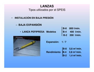 LANZAS
Tipos utilizados por el SPEIS
• INSTALACIÓN EN BAJA PRESIÓN
– BAJA EXPANSIÓN
B-8 800 l/min.
• LANZA PEFIPRESA Modelos B-4 400 l/min.
B-2 200 l/min.
Expansión: 1 / 7
B-8 5,6 m3/min.
Rendimiento B-4 2,8 m3/min.
B-2 1,4 m3/min.
 