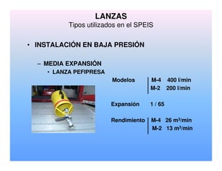 LANZAS
Tipos utilizados en el SPEIS
• INSTALACIÓN EN BAJA PRESIÓN
– MEDIA EXPANSIÓN
• LANZA PEFIPRESA
Modelos M-4 400 l/min
M-2 200 l/min
Expansión 1 / 65
Rendimiento M-4 26 m3/min
M-2 13 m3/min
 