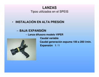 • INSTALACIÓN EN ALTA PRESIÓN
– BAJA EXPANSIÓN
– Lanza difusora modelo VIPER
Caudal variable
Caudal generación espuma 100 a 200 l/min.
Expansión 1 / 1
LANZAS
Tipos utilizados en el SPEIS
 