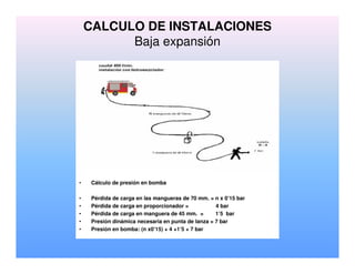 CALCULO DE INSTALACIONES
Baja expansión
• Cálculo de presión en bomba
• Pérdida de carga en las mangueras de 70 mm. = n x 0’15 bar
• Pérdida de carga en proporcionador = 4 bar
• Pérdida de carga en manguera de 45 mm. = 1’5 bar
• Presión dinámica necesaria en punta de lanza = 7 bar
• Presión en bomba: (n x0’15) + 4 +1’5 + 7 bar
 