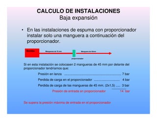 • En las instalaciones de espuma con proporcionador
instalar solo una manguera a continuación del
proporcionador.
Bomba Mangueras de 70 mm Manguera de 45mm
proporcionador
Si en esta instalación se colocasen 2 mangueras de 45 mm por delante del
proporcionador tendríamos que:
Presión en lanza ................................................................ 7 bar
Perdida de carga en el proporcionador ............................. 4 bar
Perdida de carga de las mangueras de 45 mm. (2x1,5) ..... 3 bar
Presión de entrada en proporcionador 14 bar
Se supera la presión máxima de entrada en el proporcionador
CALCULO DE INSTALACIONES
Baja expansión
 