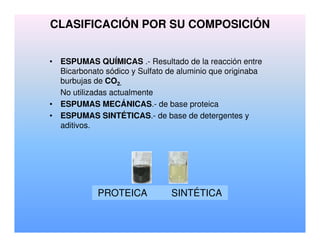 CLASIFICACIÓN POR SU COMPOSICIÓN
• ESPUMAS QUÍMICAS .- Resultado de la reacción entre
Bicarbonato sódico y Sulfato de aluminio que originaba
burbujas de CO2.
No utilizadas actualmente
• ESPUMAS MECÁNICAS.- de base proteica
• ESPUMAS SINTÉTICAS.- de base de detergentes y
aditivos.
PROTEICA SINTÉTICA
 