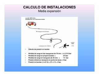 CALCULO DE INSTALACIONES
Media expansión
• Cálculo de presión en bomba
• Pérdida de carga en las mangueras de 70 mm. = n x 0’15 bar
• Pérdida de carga en proporcionador = 2’5 bar
• Pérdida de carga en manguera de 45 mm. = 1’5 bar
• Presión dinámica necesaria en punta de lanza = 4 bar
• Presión en bomba: (n x0’15) + 2’5 +1’5 + 4 bar
 