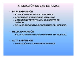 APLICACIÓN DE LAS ESPUMAS
• BAJA EXPANSIÓN
– EXTINCIÓN DE INCENDIOS DE LIQUIDOS
– CONFINADOS, EXTINCIÓN DE VEHICULOS
– ACTUACIÓN PREVENTIVA EN ACCIDENTES DE
TRÁFICO.
– SELLADO PREVENTIVO DE DERRAMES SIN INCENDIO.
• MEDIA EXPANSIÓN
– SELLADO PREVENTIVO DE DERRAMES SIN INCENDIO.
• ALTA EXPANSIÓN
– INUNDACIÓN DE VOLUMENES CERRADOS.
 