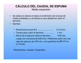 CÁLCULO DEL CAUDAL DE ESPUMA
Media expansión
• Se realiza el cálculo en base al rendimiento de la lanza de
media empleada y a al tiempo en que deseemos cubrir el
derrame.
• Ejemplo:
– Rendimiento lanza M-2 ........................... 13 m3/min.
– Tiempo para cubrir el derrame ................. 1 min.
– Altura de la espuma sobre el derrame ..... 0’50 mts.
Luego con una lanza de 200 l/min. Podremos cubrir con una
capa de espuma de 0’50 mts. una superficie de 26 m2 en
un minuto.
Rendimiento= Caudal x Expansión.
 