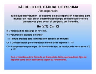 CÁLCULO DEL CAUDAL DE ESPUMA
Alta expansión
El cálculo del volumen de espuma de alta expansión necesario para
inundar un local en un determinado tiempo se hace con criterios
preventivos para evitar el progreso del incendio.
R= (V/T) ·Cn · Cl
R = Velocidad de descarga en m3 / min.
V = Volumen del espacio a inundar
T = Tiempo previsto para la inundación del local en minutos
Cn = Compensación por contracción normal de la espuma = 1’15
Cl = Compensación por fugas. En función del tipo de local puede variar entre 1’0
y 1’2.
Con el resultado de la formula se dispondrán tantos generadores fijos de
espuma como sean necesarios según su rendimiento.
 