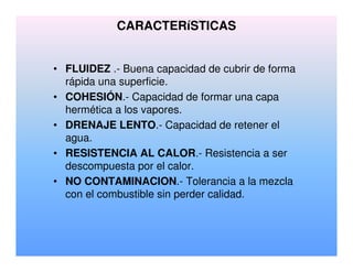 CARACTERíSTICAS
• FLUIDEZ .- Buena capacidad de cubrir de forma
rápida una superficie.
• COHESIÓN.- Capacidad de formar una capa
hermética a los vapores.
• DRENAJE LENTO.- Capacidad de retener el
agua.
• RESISTENCIA AL CALOR.- Resistencia a ser
descompuesta por el calor.
• NO CONTAMINACION.- Tolerancia a la mezcla
con el combustible sin perder calidad.
 