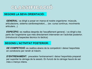 CLASSIFICACIÓ SEGONS LA SEVA ORIENTACIÓ: GENERAL : va dirigit a posar en marxa el nostre organisme: músculs, articulacions, sistema cardiorespiratori,... (ex: cursa contínua, moviments articulars...) ESPECÍFIC:  es realitza després de l’escalfament general, i va dirigit a les parts de l’organisme que més directament intervenen en l’activitat posterior. (introducció d’aspectes tècnics i/o tàctics) DE COMPETICIÓ:  es realitza abans de la competició i deixa l’esportista en condicions per rendir al màxim. D’ENTRENAMENT:  precedeix l’entrenament i deixa l’esportista preparat per suportar la càrrega de la sessió. En funció de la càrrega haurà de ser més o menys intens. SEGONS L’ACTIVITAT POSTERIOR: 