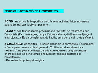 SEGONS L’ACTUACIÓ DE L’ESPORTISTA: ACTIU:  és el que fa l’esportista amb la seva activitat física movent-se abans de realitzar l’activitat posterior. PASSIU:  són tasques fetes prèviament a l’activitat no realitzades per l’esportista (Ex: massatges, banys d’aigua calenta, diatèrmia (mitjançant infrarojos),...). És un complement de l’actiu, però per si sòl no és suficient. A DISTÀNCIA:  es realitza 3-4 hores abans de la competició. És semblant a l’actiu però només a nivell general. S’utilitza en dues situacions: •  Abans d’una prova de llarga durada que requereix un gran desgast energètic, així és dóna temps a recuperar l’energia gastada per l’escalfament •  Per reduir l’angoixa psicològica. 