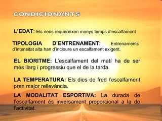 CONDICIONANTS L’EDAT :  Els nens requereixen menys temps d’escalfament TIPOLOGIA D’ENTRENAMENT :  Entrenaments d’intensitat alta han d’incloure un escalfament exigent. EL BIORITME:  L’escalfament del matí ha de ser més llarg i progressiu que el de la tarda. LA TEMPERATURA:  Els dies de fred l’escalfament pren major rellevància. LA MODALITAT ESPORTIVA:  La durada de l’escalfament és inversament proporcional a la de l’activitat. 