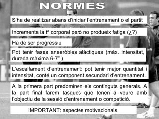 NORMES S’ha de realitzar abans d’iniciar l’entrenament o el partit Incrementa la tª corporal però no produeix fatiga (¿?) Ha de ser progressiu Pot tenir fases anaeròbies alàctiques (màx. intensitat, durada màxima 6-7”  ) A la primera part predominen els continguts generals. A la part final farem tasques que tenen a veure amb l’objectiu de la sessió d’entrenament o competició. IMPORTANT: aspectes motivacionals  L’escalfament d’entrenament: pot tenir major quantitat i intensitat, conté un component secundari d’entrenament. 