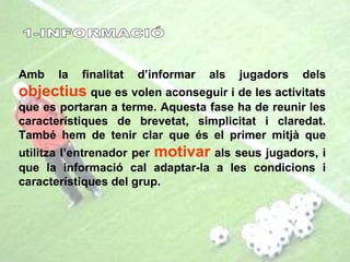 1-INFORMACIÓ Amb la finalitat d’informar als jugadors dels  objectius  que es volen aconseguir i de les activitats que es portaran a terme. Aquesta fase ha de reunir les característiques de brevetat, simplicitat i claredat. També hem de tenir clar que és el primer mitjà que utilitza l’entrenador per  motivar  als seus jugadors, i que la informació cal adaptar-la a les condicions i característiques del grup. 