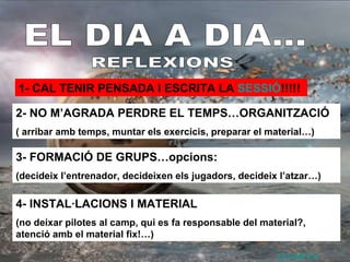 EL DIA A DIA... REFLEXIONS 1- CAL TENIR PENSADA I ESCRITA LA  SESSIÓ !!!!! 2- NO M’AGRADA PERDRE EL TEMPS…ORGANITZACIÓ ( arribar amb temps, muntar els exercicis, preparar el material…) 3- FORMACIÓ DE GRUPS…opcions: (decideix l’entrenador, decideixen els jugadors, decideix l’atzar…) 4- INSTAL·LACIONS I MATERIAL (no deixar pilotes al camp, qui es fa responsable del material?, atenció amb el material fix!…) EXEMPLE 