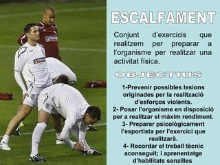 ESCALFAMENT Conjunt d’exercicis que realitzem per preparar a l’organisme per realitzar una activitat física. 1-Prevenir possibles lesions originades per la realització d’esforços violents. 2- Posar l’organisme en disposició per a realitzar el màxim rendiment. 3- Preparar psicològicament l’esportista per l’exercici que realitzarà. 4- Recordar el treball tècnic aconseguit; i aprenentatge d’habilitats senzilles   OBJECTIUS 