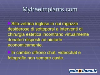 Myfreeimplants.com Sito-vetrina inglese in cui ragazze desiderose di sottoporsi a interventi di chirurgia estetica incontrano virtualmente donatori disposti ad aiutarle economicamente.  In cambio offrono chat, videochat e fotografie non sempre caste.  