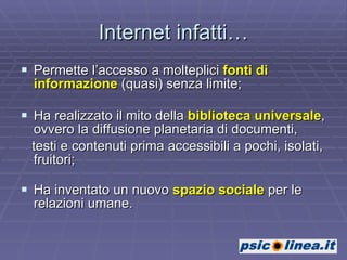 Internet infatti… Permette l’accesso a molteplici  fonti di   informazione  (quasi) senza limite; Ha realizzato il mito della  biblioteca universale , ovvero la diffusione planetaria di documenti, testi e contenuti prima accessibili a pochi, isolati, fruitori; Ha inventato un nuovo  spazio sociale  per le relazioni umane. 
