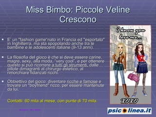 Miss Bimbo: Piccole Veline Crescono E’ un "fashion game“nato in Francia ed "esportato" in Inghilterra, ma sta spopolando anche tra le bambine e le adolescenti italiane (9-13 anni). La filosofia del gioco è che si deve essere carine, magre, sexy, alla moda, “very cool”, e per ottenere questo si può ricorrere  a tutti gli strumenti,  dalle pillole dimagranti al chirurgo estetico, al rimorchiare fidanzati ricchi.  Obbiettivo del gioco: diventare  ricche e famose  e trovare un "boyfriend" ricco, per essere mantenute da lui. Contatti: 60 mila al mese, con punte di 70 mila.   Immagine: Miss Bimbo 