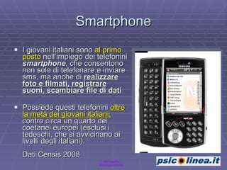 Smartphone I giovani italiani sono  al primo posto  nell’impiego dei telefonini  smartphone , che consentono non solo di telefonare e inviare sms, ma anche di  realizzare foto e filmati, registrare suoni, scambiare file di dati   Possiede questi telefonini  oltre la metà dei giovani italiani,  contro circa un quarto dei coetanei europei (esclusi i tedeschi, che si avvicinano ai livelli degli italiani).  Dati Censis 2008 Immagine: Nimbuzz/Flickr 