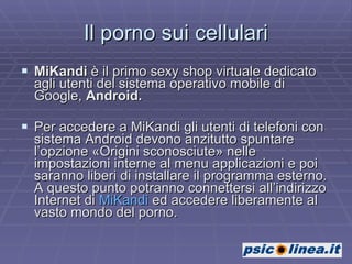 Il porno sui cellulari MiKandi  è il primo sexy shop virtuale dedicato agli utenti del sistema operativo mobile di Google,  Android. Per accedere a MiKandi gli utenti di telefoni con sistema Android devono anzitutto spuntare l’opzione «Origini sconosciute» nelle impostazioni interne al menu applicazioni e poi saranno liberi di installare il programma esterno. A questo punto potranno connettersi all’indirizzo Internet di  MiKandi  ed accedere liberamente al vasto mondo del porno. 