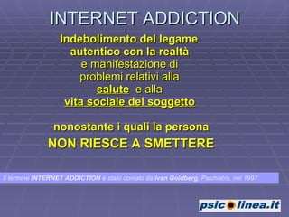 INTERNET ADDICTION Indebolimento del legame  autentico con la realtà   e manifestazione di  problemi relativi alla  salute   e alla  vita sociale del soggetto   nonostante i quali la persona NON RIESCE A SMETTERE Il termine  INTERNET ADDICTION  è stato coniato da  Ivan Goldberg , Psichiatra, nel 1997 