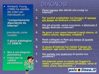 DIAGNOSI Kimberly Young  (1996) ha stabilito dei criteri per individuare un  “comportamento  dipendente da Internet” prendendo come modello  il gioco patologico  del  DSM-IV.   Non è una diagnosi psichiatrica Il test non ha  validità  psicometrica Pensi spesso  alle attività che svolgi su Internet?  Per sentirti soddisfatto hai bisogno di  sempre più tempo  da dedicare a Internet?   Hai già provato, senza successo, a  diminuire il tempo  dedicato a Internet? Se provi a non usare Internet ti senti stanco, di cattivo umore, depresso, irritabile ? Resti collegato in Rete  più tempo di quanto avevi programmato ? A causa di Internet hai ridotto il tempo da dedicare  agli amici, al lavoro, allo studio? Hai  parlato con qualcuno  di questo tuo problema? Usi Internet come un modo per fuggire la realtà, i problemi quotidiani (tristezza, sensi di colpa, ansia, depressione…) 