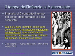 Il tempo dell’infanzia si è accorciato Infanzia: si è contratto il tempo del gioco, della fantasia e della creatività; Già  a 6-7 anni , i bambini cominciano ad evidenziare  le classiche inquietudini adolescenziali : ricerca dell'identità, percezione del proprio corpo, distacco dai genitori, chiusura in se stessi; L’età incerta – I nuovi adolescenti – Prof. Silvia Vegetti Finzi Immagine: Maria Maggi/Flickr 