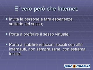 E’ vero però che Internet: Invita le persone a fare esperienze solitarie del sesso; Porta a preferire il sesso virtuale; Porta a stabilire relazioni sociali con altri internauti, non sempre sane, con estrema facilità. 
