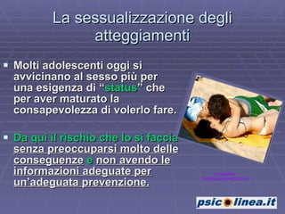 La sessualizzazione degli atteggiamenti Molti adolescenti oggi si avvicinano al sesso più per una esigenza di “ status ” che per aver maturato la consapevolezza di volerlo fare.  Da qui il rischio che lo si faccia  senza preoccuparsi molto delle conseguenze  e  non avendo le informazioni adeguate per un’adeguata prevenzione. Immagine: Pedrtoesimoes7/Flickr 