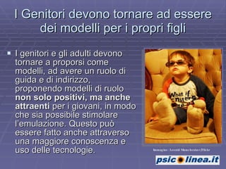 I Genitori devono tornare ad essere dei modelli per i propri figli I genitori e gli adulti devono tornare a proporsi come modelli, ad avere un ruolo di guida e di indirizzo, proponendo modelli di ruolo  non solo positivi, ma anche attraenti  per i giovani, in modo che sia possibile stimolare l’emulazione. Questo può essere fatto anche attraverso una maggiore conoscenza e uso delle tecnologie. Immagine: Leonid Mamchenkov/Flickr 