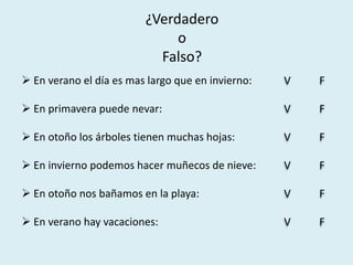 ¿Verdadero
                              o
                           Falso?
 En verano el día es mas largo que en invierno:   V   F

 En primavera puede nevar:                        V   F

 En otoño los árboles tienen muchas hojas:        V   F

 En invierno podemos hacer muñecos de nieve:      V   F

 En otoño nos bañamos en la playa:                V   F

 En verano hay vacaciones:                        V   F
 