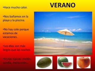 •Hace mucho calor.        VERANO
•Nos bañamos en la
playa y la piscina.

•No hay cole porque
estamos de
vacaciones.

•Los días son más
largos que las noches.

•Frutas típicas: melón,
sandía, melocotón…
 