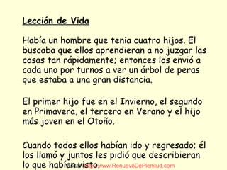 Lección de Vida   Había un hombre que tenia cuatro hijos. El buscaba que ellos aprendieran a no juzgar las cosas tan rápidamente; entonces los envió a cada uno por turnos a ver un árbol de peras que estaba a una gran distancia. El primer hijo fue en el Invierno, el segundo en Primavera, el tercero en Verano y el hijo más joven en el Otoño. Cuando todos ellos habían ido y regresado; él los llamó y juntos les pidió que describieran lo que habían visto. Visita:  http:// www.RenuevoDePlenitud.com 