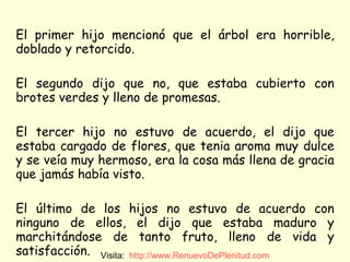 El primer hijo mencionó que el árbol era horrible, doblado y retorcido.  El segundo dijo que no, que estaba cubierto con brotes verdes y lleno de promesas.  El tercer hijo no estuvo de acuerdo, el dijo que estaba cargado de flores, que tenia aroma muy dulce y se veía muy hermoso, era la cosa más llena de gracia que jamás había visto. El último de los hijos no estuvo de acuerdo con ninguno de ellos, el dijo que estaba maduro y marchitándose de tanto fruto, lleno de vida y satisfacción. Visita:  http:// www.RenuevoDePlenitud.com 