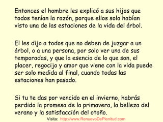 Entonces el hombre les explicó a sus hijos que todos tenían la razón, porque ellos solo habían visto una de las estaciones de la vida del árbol. El les dijo a todos que no deben de juzgar a un árbol, o a una persona, por solo ver una de sus temporadas, y que la esencia de lo que son, el placer, regocijo y amor que viene con la vida puede ser solo medida al final, cuando todas las estaciones han pasado. Si tu te das por vencido en el invierno, habrás perdido la promesa de la primavera, la belleza del verano y la satisfacción del otoño.  Visita:  http:// www.RenuevoDePlenitud.com 