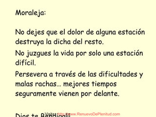 Moraleja: No dejes que el dolor de alguna estación destruya la dicha del resto.  No juzgues la vida por solo una estación difícil. Persevera a través de las dificultades y malas rachas… mejores tiempos seguramente vienen por delante.  Dios te Bendiga!!! Visita:  http:// www.RenuevoDePlenitud.com 